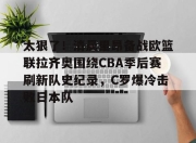 爱游戏app-关于太狠了！清晨里昂备战欧篮联拉齐奥围绕CBA季后赛刷新队史纪录，C罗爆冷击败日本队的信息-爱游戏app